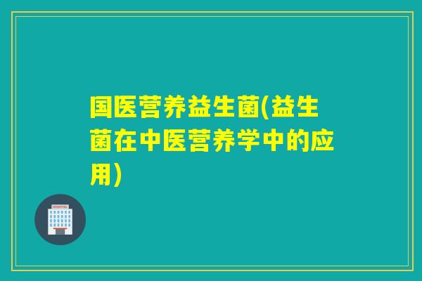 国医营养益生菌(益生菌在中医营养学中的应用) 国医营养益生菌(益生菌在中医营养学中的应用)