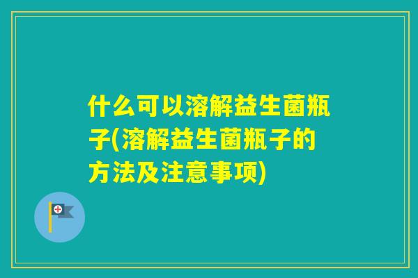 什么可以溶解益生菌瓶子(溶解益生菌瓶子的方法及注意事项) 什么可以溶解益生菌瓶子(溶解益生菌瓶子的方法及注意事项)
