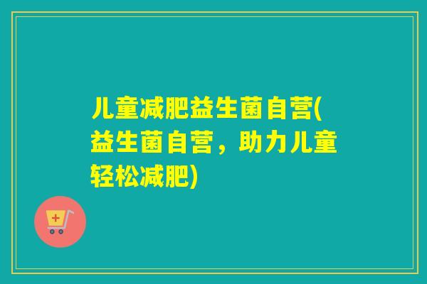 儿童益生菌自营(益生菌自营,助力儿童轻松) 儿童益生菌自营(益生菌自营,助力儿童轻松)