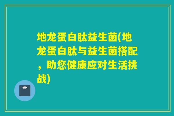 地龙蛋白肽益生菌(地龙蛋白肽与益生菌搭配，助您健康应对生活挑战)