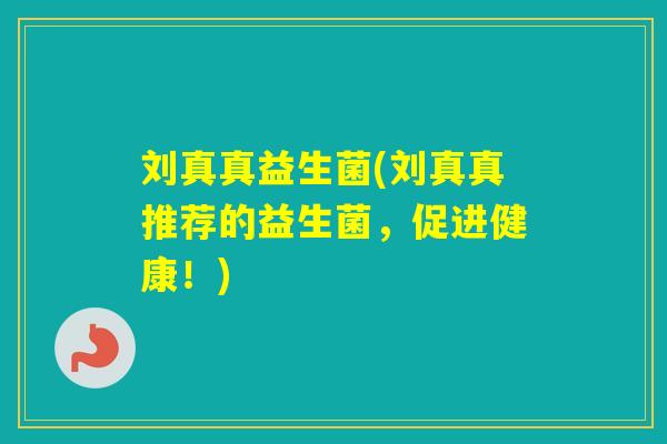 刘真真益生菌(刘真真推荐的益生菌，促进健康！)