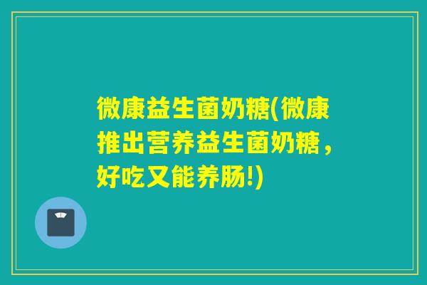 微康益生菌奶糖(微康推出营养益生菌奶糖，好吃又能养肠!)
