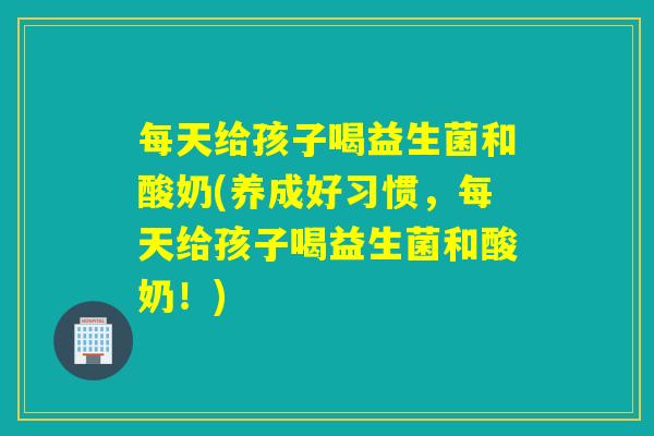 每天给孩子喝益生菌和酸奶(养成好习惯，每天给孩子喝益生菌和酸奶！)