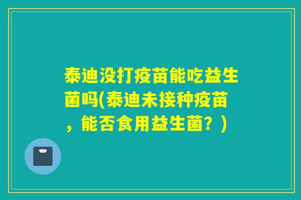 泰迪没打疫苗能吃益生菌吗(泰迪未接种疫苗，能否食用益生菌？)
