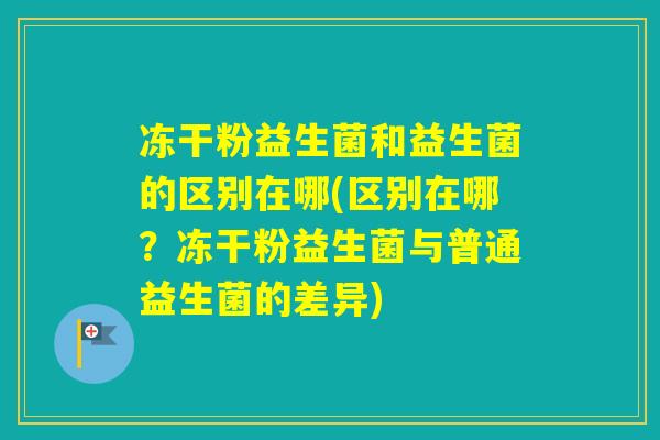 冻干粉益生菌和益生菌的区别在哪(区别在哪？冻干粉益生菌与普通益生菌的差异)