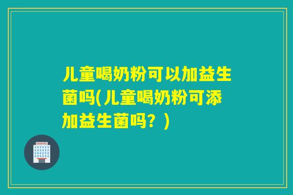 儿童喝奶粉可以加益生菌吗(儿童喝奶粉可添加益生菌吗？)