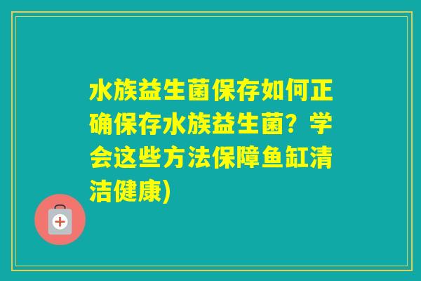 水族益生菌保存如何正确保存水族益生菌？学会这些方法保障鱼缸清洁健康)
