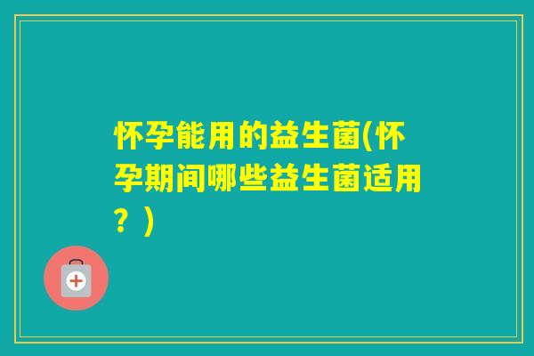 怀孕能用的益生菌(怀孕期间哪些益生菌适用？)