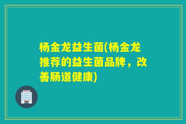 杨金龙益生菌(杨金龙推荐的益生菌品牌,改善肠道健康) 杨金龙益生菌(杨金龙推荐的益生菌品牌,改善肠道健康)