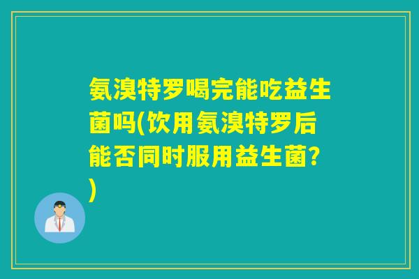 氨溴特罗喝完能吃益生菌吗(饮用氨溴特罗后能否同时服用益生菌？)