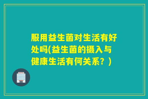 服用益生菌对生活有好处吗(益生菌的摄入与健康生活有何关系？)