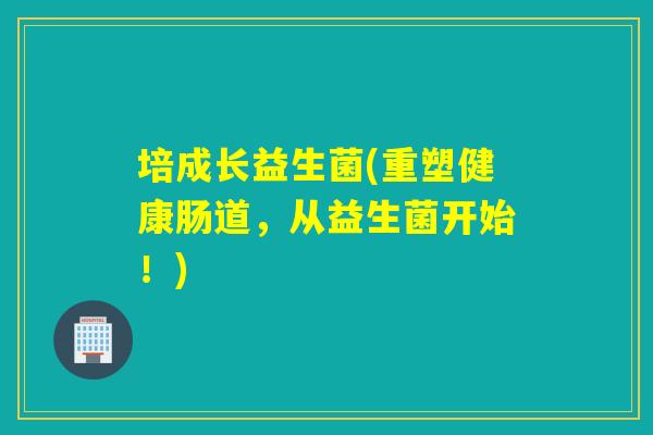 培成长益生菌(重塑健康肠道，从益生菌开始！)