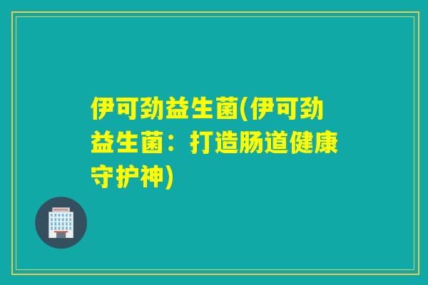 伊可劲益生菌(伊可劲益生菌:打造肠道健康守护神) 伊可劲益生菌(伊可劲益生菌:打造肠道健康守护神)