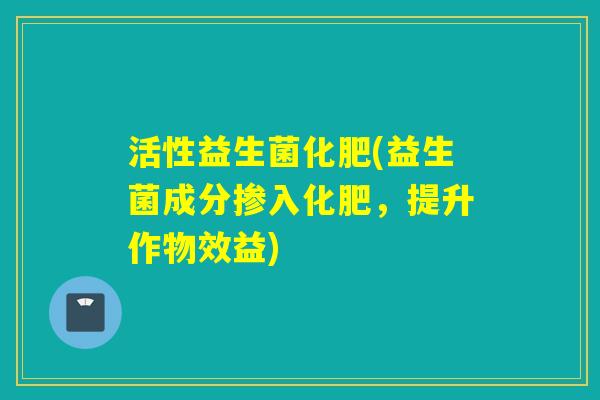 活性益生菌化肥(益生菌成分掺入化肥,提升作物效益) 活性益生菌化肥(益生菌成分掺入化肥,提升作物效益)