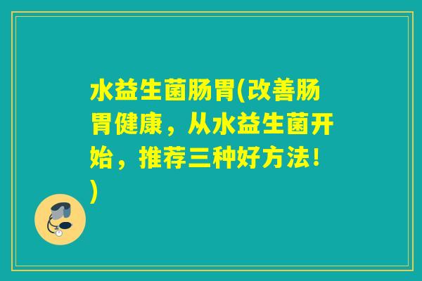 水益生菌肠胃(改善肠胃健康,从水益生菌开始,推荐三种好方法!) 水益生菌肠胃(改善肠胃健康,从水益生菌开始,推荐三种好方法!)