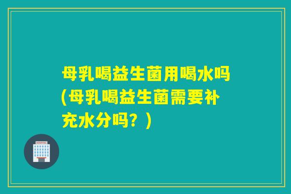 母乳喝益生菌用喝水吗(母乳喝益生菌需要补充水分吗？)