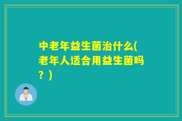 中老年益生菌什么(老年人适合用益生菌吗？)