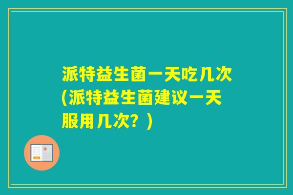 派特益生菌一天吃几次(派特益生菌建议一天服用几次？)