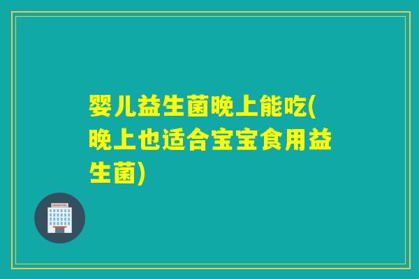 婴儿益生菌晚上能吃(晚上也适合宝宝食用益生菌)