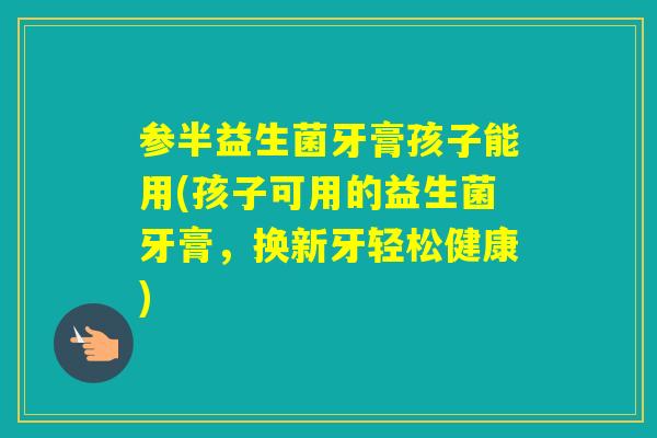 参半益生菌牙膏孩子能用(孩子可用的益生菌牙膏，换新牙轻松健康)