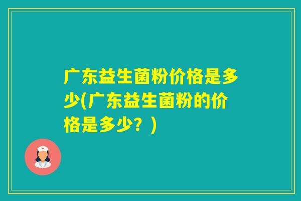 广东益生菌粉价格是多少(广东益生菌粉的价格是多少？)