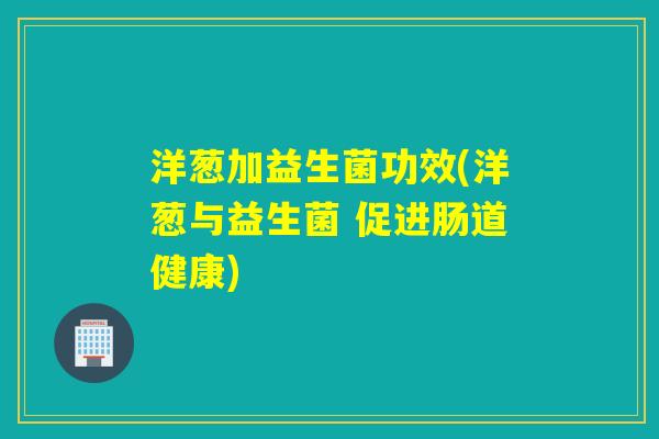 洋葱加益生菌功效(洋葱与益生菌 促进肠道健康) 洋葱加益生菌功效(洋葱与益生菌 促进肠道健康)