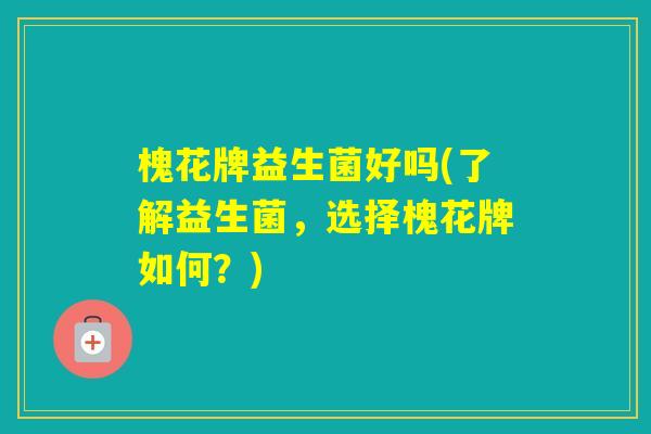 槐花牌益生菌好吗(了解益生菌，选择槐花牌如何？)