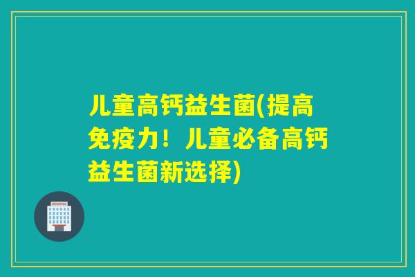 儿童高钙益生菌(提高力！儿童必备高钙益生菌新选择)