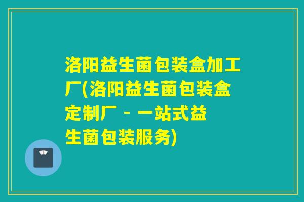 洛阳益生菌包装盒加工厂(洛阳益生菌包装盒定制厂 - 一站式益生菌包装服务)