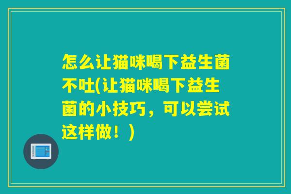 怎么让猫咪喝下益生菌不吐(让猫咪喝下益生菌的小技巧，可以尝试这样做！)