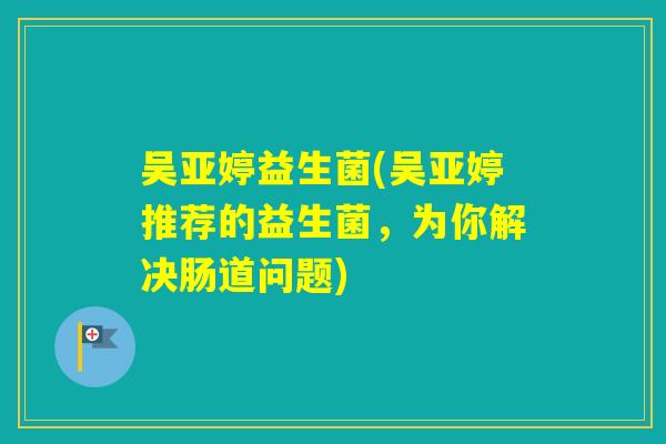 吴亚婷益生菌(吴亚婷推荐的益生菌，为你解决肠道问题)