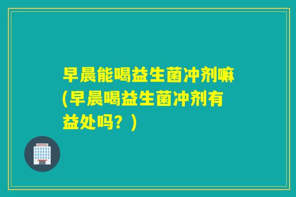 早晨能喝益生菌冲剂嘛(早晨喝益生菌冲剂有益处吗？)