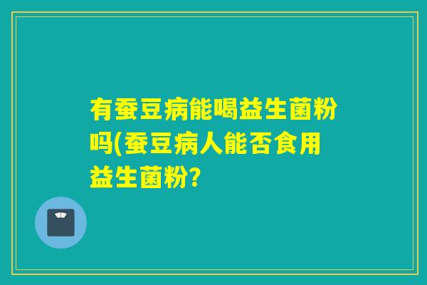 有蚕豆能喝益生菌粉吗(蚕豆人能否食用益生菌粉？