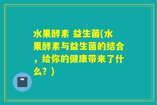 水果酵素 益生菌(水果酵素与益生菌的结合,给你的健康带来了什么?) 水果酵素 益生菌(水果酵素与益生菌的结合,给你的健康带来了什么?)