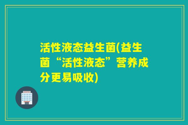 活性液态益生菌(益生菌“活性液态”营养成分更易吸收)