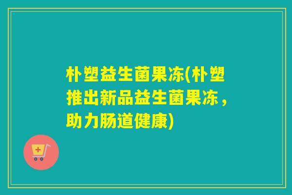 朴塑益生菌果冻(朴塑推出新品益生菌果冻,助力肠道健康) 朴塑益生菌果冻(朴塑推出新品益生菌果冻,助力肠道健康)