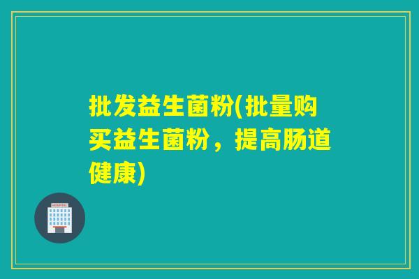 批发益生菌粉(批量购买益生菌粉,提高肠道健康) 批发益生菌粉(批量购买益生菌粉,提高肠道健康)