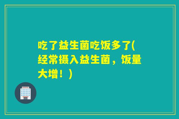 吃了益生菌吃饭多了(经常摄入益生菌，饭量大增！)