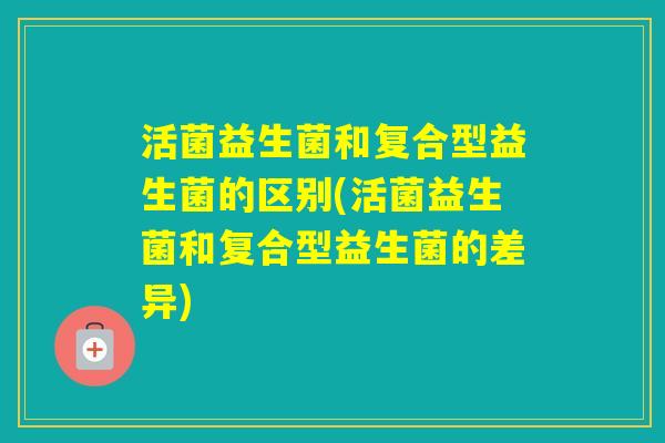 活菌益生菌和复合型益生菌的区别(活菌益生菌和复合型益生菌的差异) 活菌益生菌和复合型益生菌的区别(活菌益生菌和复合型益生菌的差异)