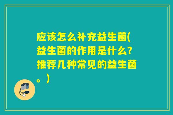 应该怎么补充益生菌(益生菌的作用是什么？推荐几种常见的益生菌。)