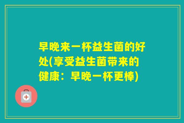早晚来一杯益生菌的好处(享受益生菌带来的健康:早晚一杯更棒) 早晚来一杯益生菌的好处(享受益生菌带来的健康:早晚一杯更棒)