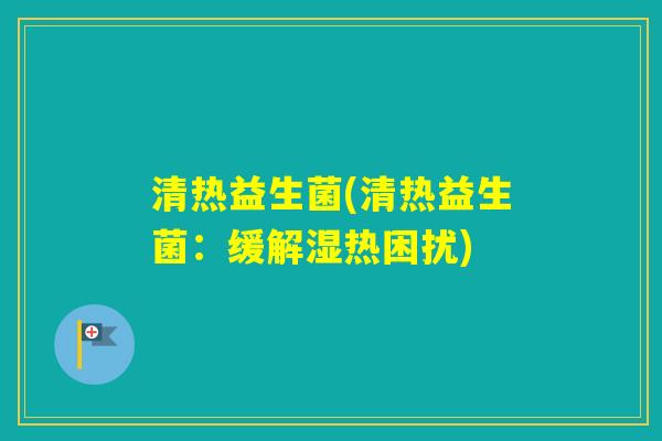 清热益生菌(清热益生菌:缓解湿热困扰) 清热益生菌(清热益生菌:缓解湿热困扰)