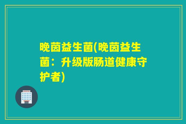 晚茵益生菌(晚茵益生菌:升级版肠道健康守护者) 晚茵益生菌(晚茵益生菌:升级版肠道健康守护者)