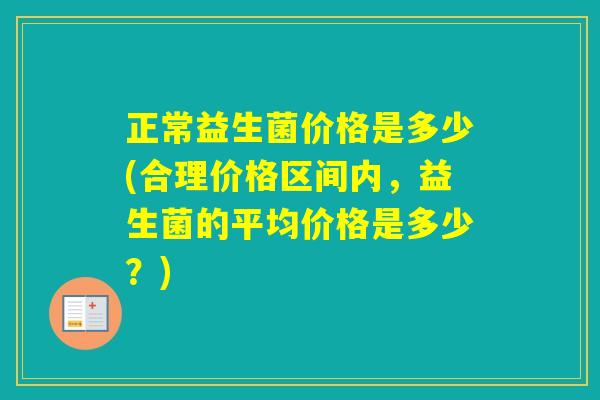 正常益生菌价格是多少(合理价格区间内,益生菌的平均价格是多少?) 正常益生菌价格是多少(合理价格区间内,益生菌的平均价格是多少?)