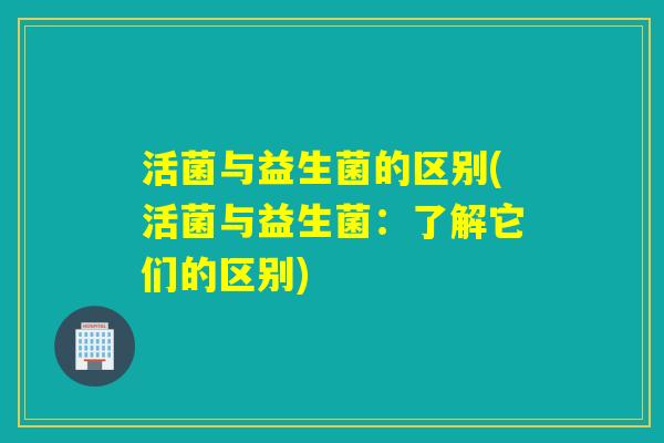 活菌与益生菌的区别(活菌与益生菌：了解它们的区别)