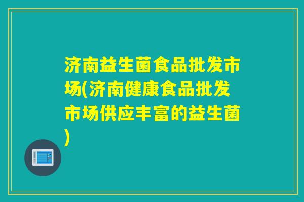 济南益生菌食品批发市场(济南健康食品批发市场供应丰富的益生菌)