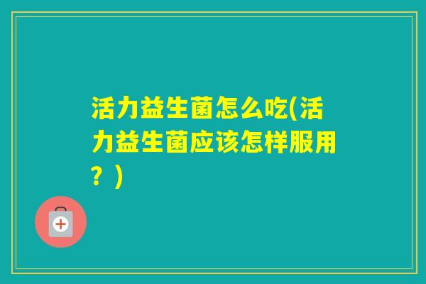 活力益生菌怎么吃(活力益生菌应该怎样服用？)