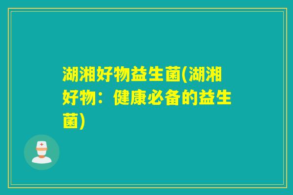 湖湘好物益生菌(湖湘好物:健康必备的益生菌) 湖湘好物益生菌(湖湘好物:健康必备的益生菌)
