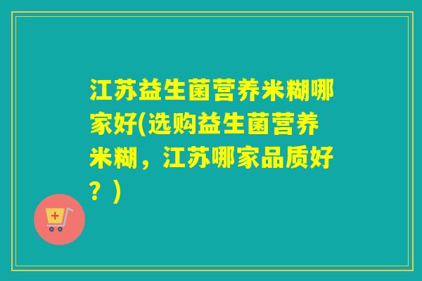 江苏益生菌营养米糊哪家好(选购益生菌营养米糊，江苏哪家品质好？)