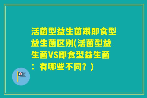 活菌型益生菌跟即食型益生菌区别(活菌型益生菌VS即食型益生菌:有哪些不同?) 活菌型益生菌跟即食型益生菌区别(活菌型益生菌VS即食型益生菌:有哪些不同?)